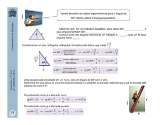Matemática–9.ºAno
2.ºBIMESTRE/2013
71
th
Sabemos que, em um triângulo equilátero, seus lados têm _______________e
seus ângulos também têm _____________________.
Como a soma dos ângulos internos de um triângulo é ______, cada um de seus
ângulos mede _____.
Consideramos um dos triângulos retângulos, formados pela altura, que mede
60º
2
t
2
3
º60sent
2
3t
º60sen
hipotenusa
opostocateto
º60sen 
2
3t
2
1
º60cost
2
t
º60cos
hipotenusa
adjacentecateto
º60cos 
3º60tg
2
t
2
3t
º60tg
adjacentecateto
opostocateto
º60tg 
Uma escada está encostada em um muro, sob um ângulo de 60º com o solo.
Determine em que altura do muro ela está encostada e o tamanho da escada, sabendo que o pé da escada está
distante do muro 6 m.
Considerando como x a altura do muro:
x
y
6
m36x3
6
x
6
x
º60tg3º60tg 
Considerando como y a altura da escada:
my
yy
12
2
166
º60cos
2
1
º60cos 
clipart
clipart
Vamos descobrir as razões trigonométricas para o ângulo de
60º. Vamos utilizar o triângulo equilátero.
.
2
3t
 