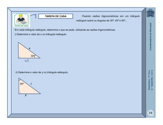 Matemática–9.ºAno
2.ºBIMESTRE/2013
74
TAREFA DE CASA
Em cada triângulo retângulo, determine o que se pede, utilizando as razões trigonométricas.
30º
35
x
i) Determine o valor de x no triângulo retângulo.
ii) Determine o valor de y no triângulo retângulo.
60º 8
y
Fixando razões trigonométricas em um triângulo
retângulo sobre os ângulos de 30º, 45º e 60º...
 