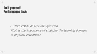 1. Instruction: Answer this question.
What is the importance of studying the learning domains
in physical education?
Do it...