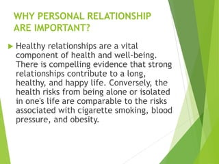 WHY PERSONAL RELATIONSHIP
ARE IMPORTANT?
 Healthy relationships are a vital
component of health and well-being.
There is compelling evidence that strong
relationships contribute to a long,
healthy, and happy life. Conversely, the
health risks from being alone or isolated
in one's life are comparable to the risks
associated with cigarette smoking, blood
pressure, and obesity.
 