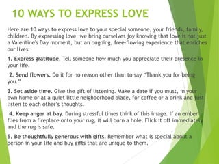 10 WAYS TO EXPRESS LOVE
Here are 10 ways to express love to your special someone, your friends, family,
children. By expressing love, we bring ourselves joy knowing that love is not just
a Valentine's Day moment, but an ongoing, free-flowing experience that enriches
our lives:
1. Express gratitude. Tell someone how much you appreciate their presence in
your life.
2. Send flowers. Do it for no reason other than to say “Thank you for being
you.”
3. Set aside time. Give the gift of listening. Make a date if you must, in your
own home or at a quiet little neighborhood place, for coffee or a drink and just
listen to each other’s thoughts.
4. Keep anger at bay. During stressful times think of this image. If an ember
flies from a fireplace onto your rug, it will burn a hole. Flick it off immediately
and the rug is safe.
5. Be thoughtfully generous with gifts. Remember what is special about a
person in your life and buy gifts that are unique to them.
 
