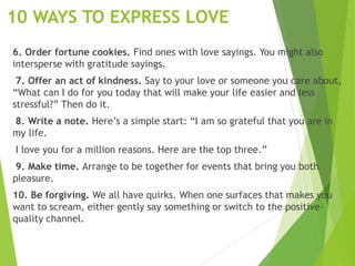 10 WAYS TO EXPRESS LOVE
6. Order fortune cookies. Find ones with love sayings. You might also
intersperse with gratitude sayings.
7. Offer an act of kindness. Say to your love or someone you care about,
“What can I do for you today that will make your life easier and less
stressful?” Then do it.
8. Write a note. Here’s a simple start: “I am so grateful that you are in
my life.
I love you for a million reasons. Here are the top three.”
9. Make time. Arrange to be together for events that bring you both
pleasure.
10. Be forgiving. We all have quirks. When one surfaces that makes you
want to scream, either gently say something or switch to the positive-
quality channel.
 