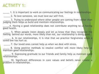 ACTIVITY 1:
_____ 1. It is important to work on communicating our feelings in relationships.
_____ 2. To love someone, we must love our self-first.
_____ 3. Trying to understand where other people are coming from rather than
judging them helps us build and maintain relationships.
_____4. Having a good relationship does not contribute anything to us having
good health.
_____ 5. When people listen deeply and let us know that they recognize the
feeling behind our words, more likely than not, our relationship is doing good.
_____ 6. In our relationships, it is vital that we practice forgiveness when a
loved one has hurt us.
_____ 7. Our loved ones cannot help us when we deal with stress.
_____ 8. Using positive methods to resolve conflict will more likely help us
maintain good relationships.
_____ 9. Expressing gratitude to our friends and family help us maintain good
relationships.
_____ 10. Significant differences in core values and beliefs never create a
problem in relationships.
 