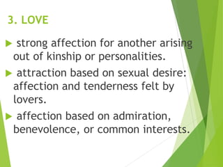 3. LOVE
 strong affection for another arising
out of kinship or personalities.
 attraction based on sexual desire:
affection and tenderness felt by
lovers.
 affection based on admiration,
benevolence, or common interests.
 