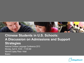 Chinese Students in U.S. Schools:
A Discussion on Admissions and Support
Strategies
National Chinese Language Conference 2013
Monday, April 8, 10:00 – 11:00 AM
Marriott Copley Place Hotel
Boston
 