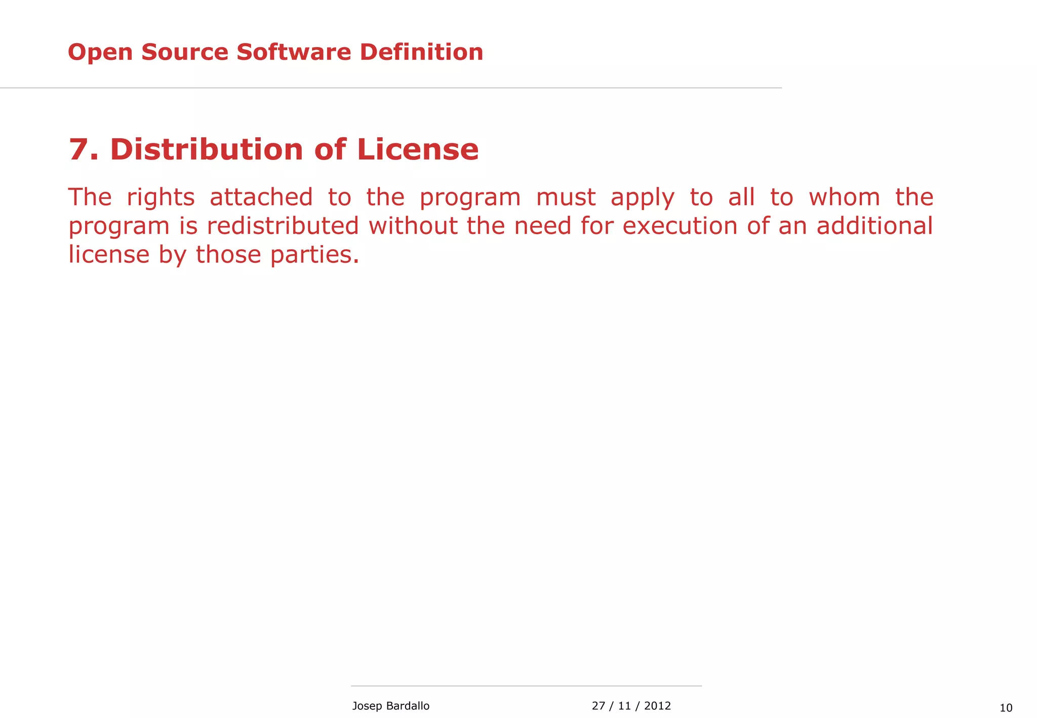 1027 / 11 / 2012Josep Bardallo
7. Distribution of License
The rights attached to the program must apply to all to whom the
program is redistributed without the need for execution of an additional
license by those parties.
Open Source Software Definition
 