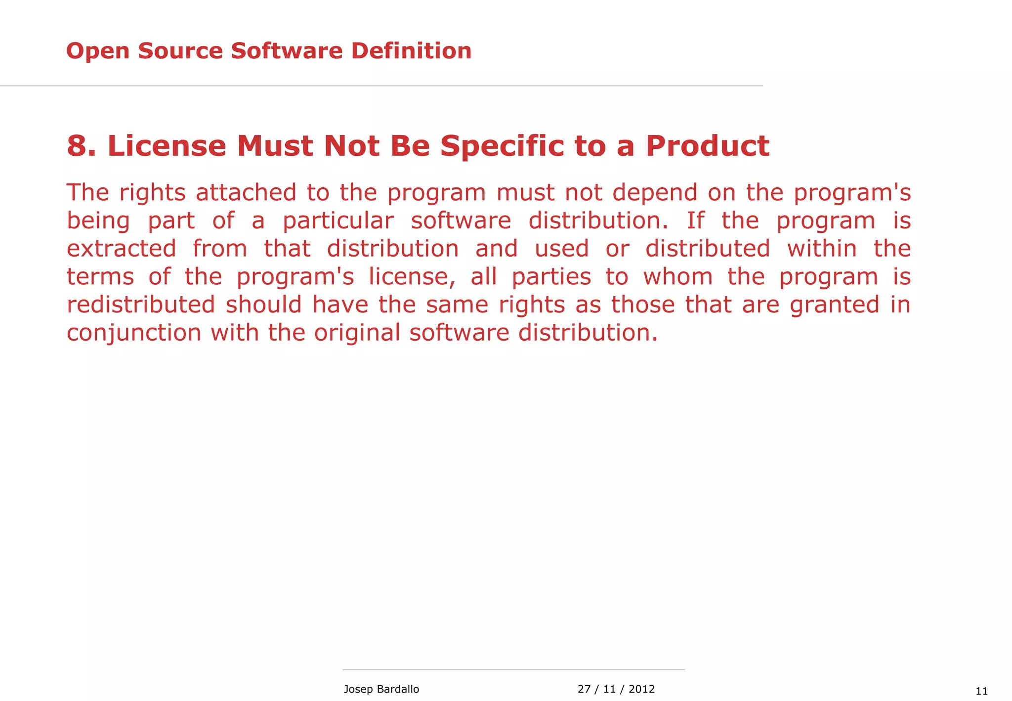 1127 / 11 / 2012Josep Bardallo
8. License Must Not Be Specific to a Product
The rights attached to the program must not depend on the program's
being part of a particular software distribution. If the program is
extracted from that distribution and used or distributed within the
terms of the program's license, all parties to whom the program is
redistributed should have the same rights as those that are granted in
conjunction with the original software distribution.
Open Source Software Definition
 