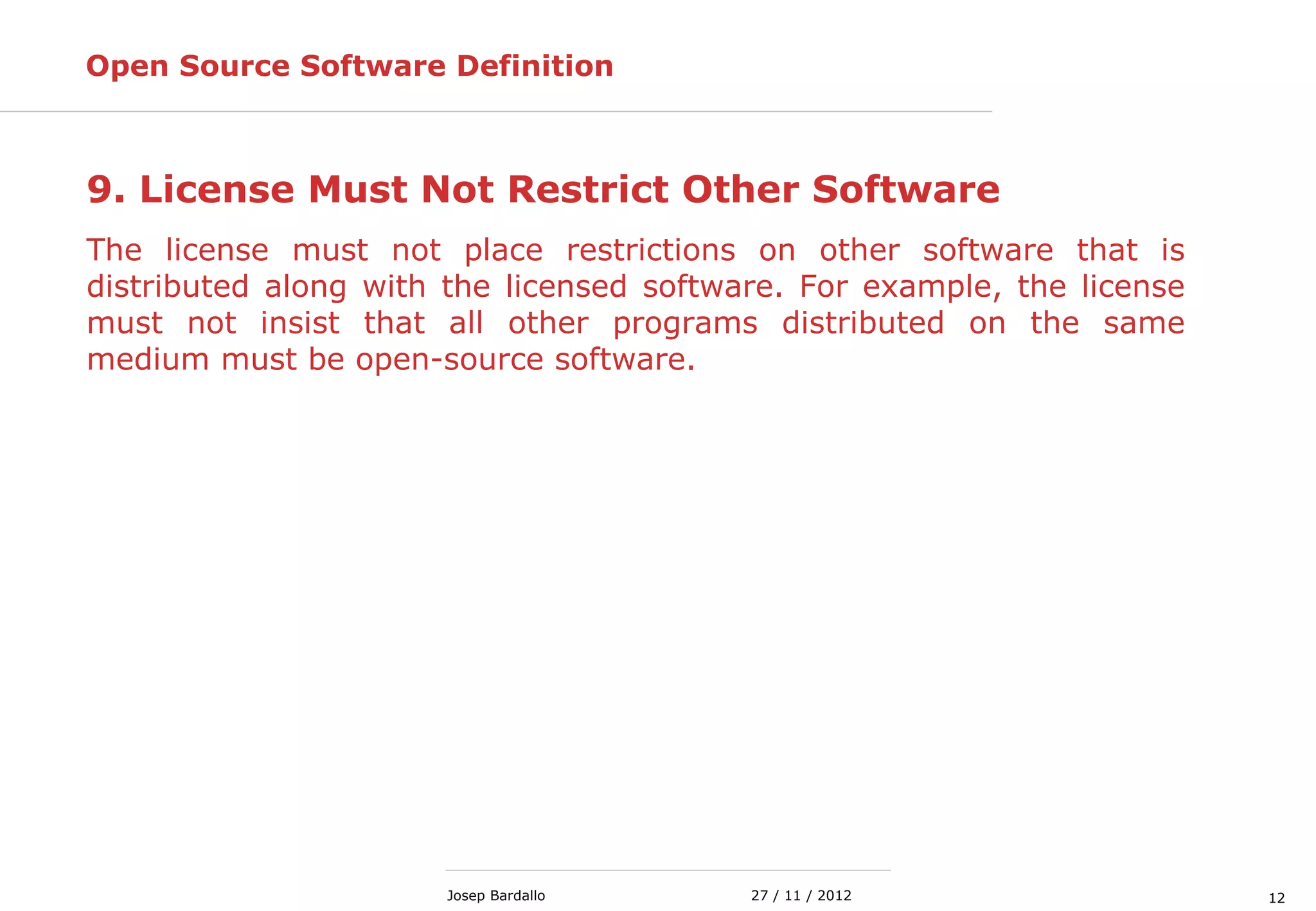 1227 / 11 / 2012Josep Bardallo
9. License Must Not Restrict Other Software
The license must not place restrictions on other software that is
distributed along with the licensed software. For example, the license
must not insist that all other programs distributed on the same
medium must be open-source software.
Open Source Software Definition
 