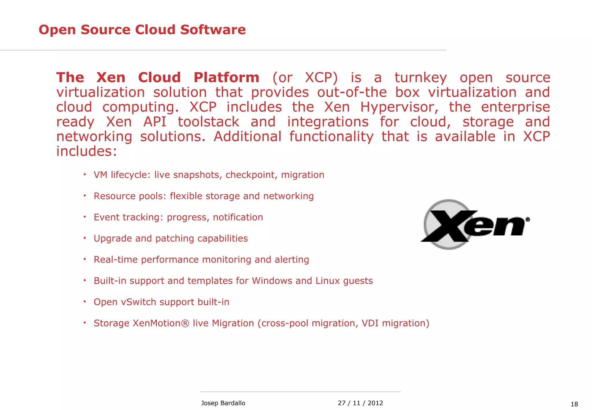 1827 / 11 / 2012Josep Bardallo
Open Source Cloud Software
The Xen Cloud Platform (or XCP) is a turnkey open source
virtualization solution that provides out-of-the box virtualization and
cloud computing. XCP includes the Xen Hypervisor, the enterprise
ready Xen API toolstack and integrations for cloud, storage and
networking solutions. Additional functionality that is available in XCP
includes:
• VM lifecycle: live snapshots, checkpoint, migration
• Resource pools: flexible storage and networking
• Event tracking: progress, notification
• Upgrade and patching capabilities
• Real-time performance monitoring and alerting
• Built-in support and templates for Windows and Linux guests
• Open vSwitch support built-in
• Storage XenMotion® live Migration (cross-pool migration, VDI migration)
 