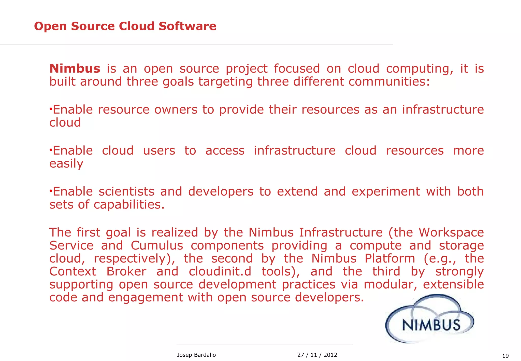 1927 / 11 / 2012Josep Bardallo
Open Source Cloud Software
Nimbus is an open source project focused on cloud computing, it is
built around three goals targeting three different communities:
•Enable resource owners to provide their resources as an infrastructure
cloud
•Enable cloud users to access infrastructure cloud resources more
easily
•Enable scientists and developers to extend and experiment with both
sets of capabilities.
The first goal is realized by the Nimbus Infrastructure (the Workspace
Service and Cumulus components providing a compute and storage
cloud, respectively), the second by the Nimbus Platform (e.g., the
Context Broker and cloudinit.d tools), and the third by strongly
supporting open source development practices via modular, extensible
code and engagement with open source developers.
 