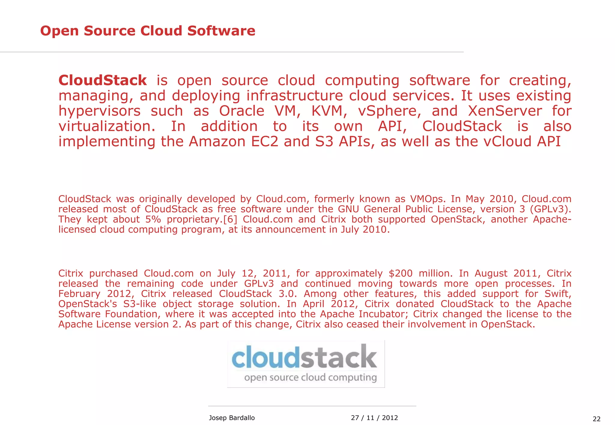 2227 / 11 / 2012Josep Bardallo
Open Source Cloud Software
CloudStack is open source cloud computing software for creating,
managing, and deploying infrastructure cloud services. It uses existing
hypervisors such as Oracle VM, KVM, vSphere, and XenServer for
virtualization. In addition to its own API, CloudStack is also
implementing the Amazon EC2 and S3 APIs, as well as the vCloud API
CloudStack was originally developed by Cloud.com, formerly known as VMOps. In May 2010, Cloud.com
released most of CloudStack as free software under the GNU General Public License, version 3 (GPLv3).
They kept about 5% proprietary.[6] Cloud.com and Citrix both supported OpenStack, another Apache-
licensed cloud computing program, at its announcement in July 2010.
Citrix purchased Cloud.com on July 12, 2011, for approximately $200 million. In August 2011, Citrix
released the remaining code under GPLv3 and continued moving towards more open processes. In
February 2012, Citrix released CloudStack 3.0. Among other features, this added support for Swift,
OpenStack's S3-like object storage solution. In April 2012, Citrix donated CloudStack to the Apache
Software Foundation, where it was accepted into the Apache Incubator; Citrix changed the license to the
Apache License version 2. As part of this change, Citrix also ceased their involvement in OpenStack.
 