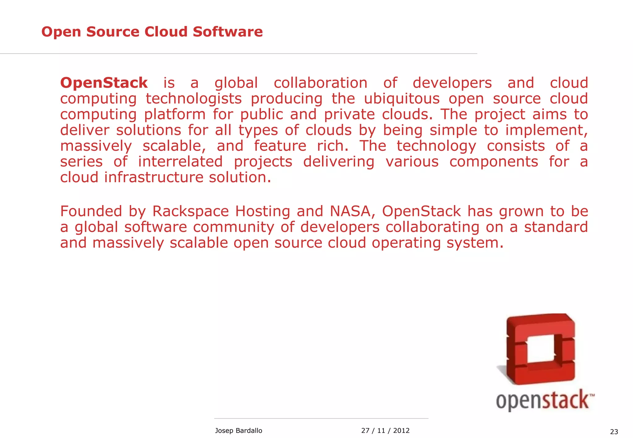 2327 / 11 / 2012Josep Bardallo
Open Source Cloud Software
OpenStack is a global collaboration of developers and cloud
computing technologists producing the ubiquitous open source cloud
computing platform for public and private clouds. The project aims to
deliver solutions for all types of clouds by being simple to implement,
massively scalable, and feature rich. The technology consists of a
series of interrelated projects delivering various components for a
cloud infrastructure solution.
Founded by Rackspace Hosting and NASA, OpenStack has grown to be
a global software community of developers collaborating on a standard
and massively scalable open source cloud operating system.
 