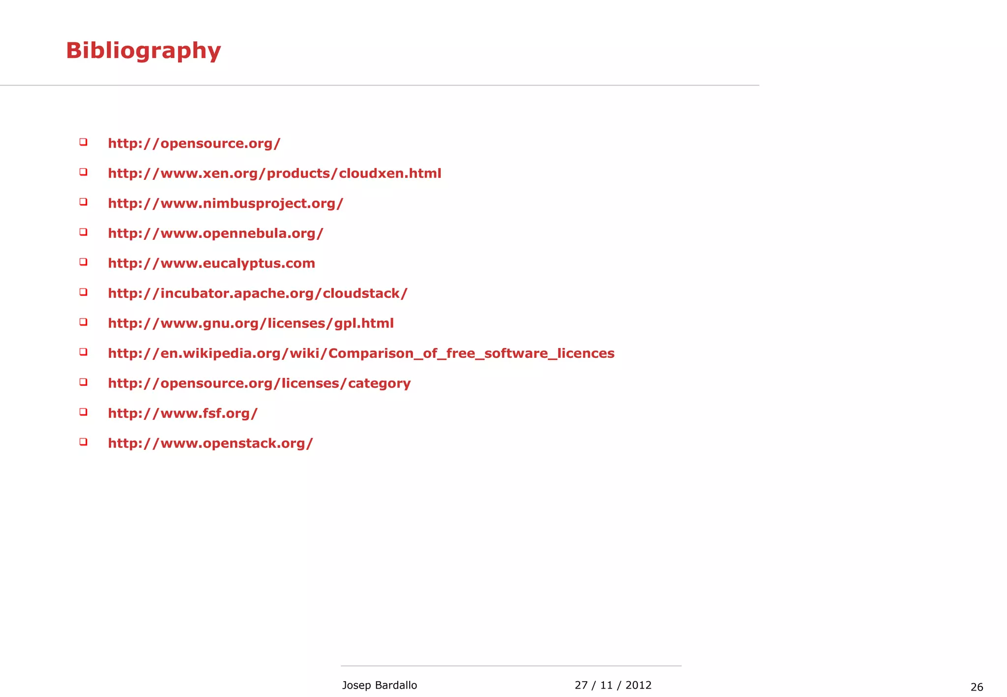 2627 / 11 / 2012Josep Bardallo
Bibliography
 http://opensource.org/
 http://www.xen.org/products/cloudxen.html
 http://www.nimbusproject.org/
 http://www.opennebula.org/
 http://www.eucalyptus.com
 http://incubator.apache.org/cloudstack/
 http://www.gnu.org/licenses/gpl.html
 http://en.wikipedia.org/wiki/Comparison_of_free_software_licences
 http://opensource.org/licenses/category
 http://www.fsf.org/
 http://www.openstack.org/
 
