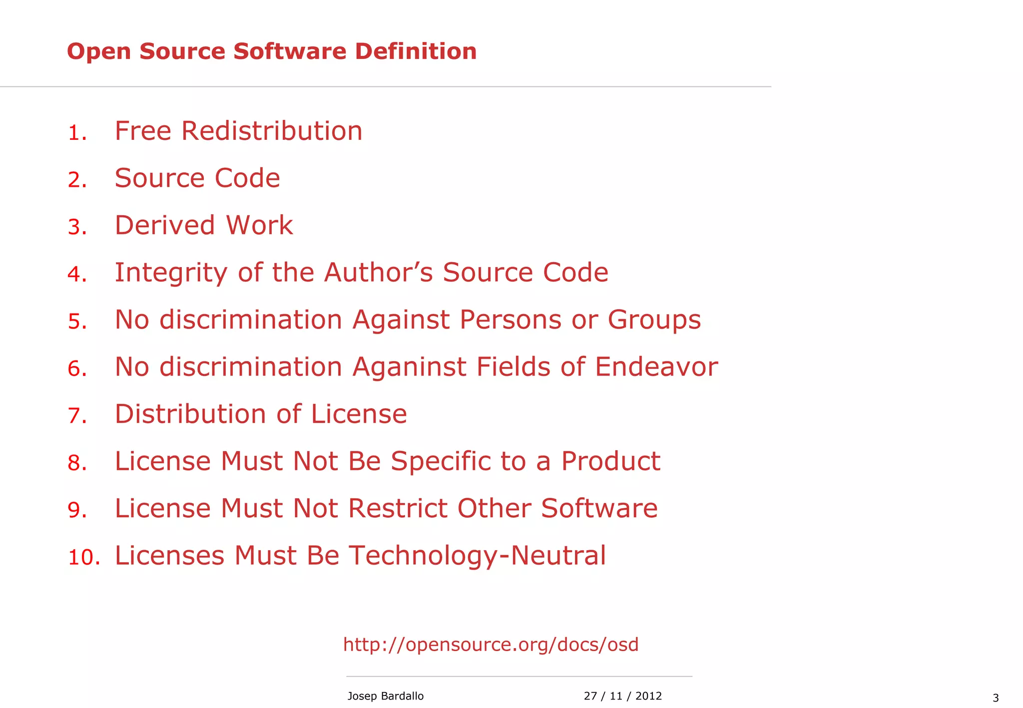 327 / 11 / 2012Josep Bardallo
Open Source Software Definition
1. Free Redistribution
2. Source Code
3. Derived Work
4. Integrity of the Author’s Source Code
5. No discrimination Against Persons or Groups
6. No discrimination Aganinst Fields of Endeavor
7. Distribution of License
8. License Must Not Be Specific to a Product
9. License Must Not Restrict Other Software
10. Licenses Must Be Technology-Neutral
http://opensource.org/docs/osd
 