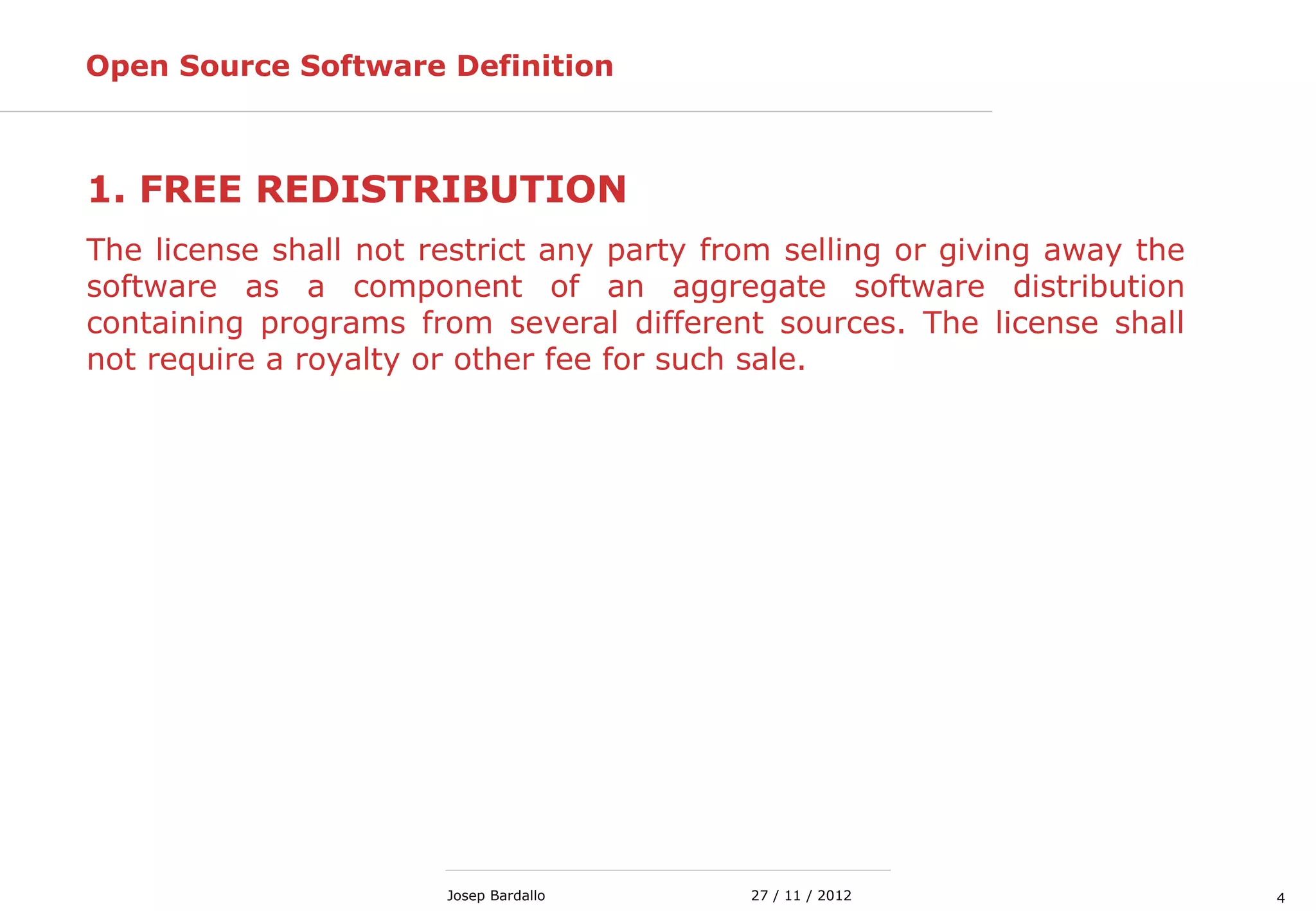 427 / 11 / 2012Josep Bardallo
Open Source Software Definition
1. FREE REDISTRIBUTION
The license shall not restrict any party from selling or giving away the
software as a component of an aggregate software distribution
containing programs from several different sources. The license shall
not require a royalty or other fee for such sale.
 