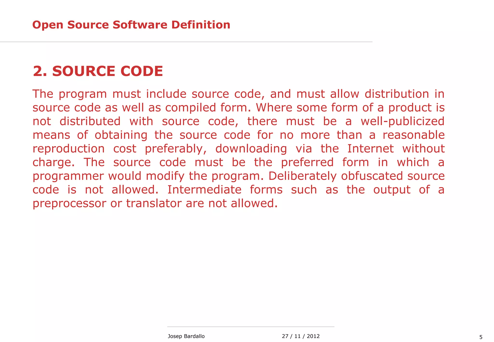 527 / 11 / 2012Josep Bardallo
2. SOURCE CODE
The program must include source code, and must allow distribution in
source code as well as compiled form. Where some form of a product is
not distributed with source code, there must be a well-publicized
means of obtaining the source code for no more than a reasonable
reproduction cost preferably, downloading via the Internet without
charge. The source code must be the preferred form in which a
programmer would modify the program. Deliberately obfuscated source
code is not allowed. Intermediate forms such as the output of a
preprocessor or translator are not allowed.
Open Source Software Definition
 