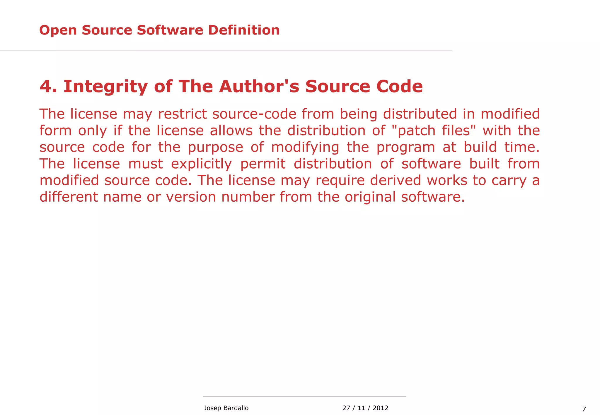727 / 11 / 2012Josep Bardallo
4. Integrity of The Author's Source Code
The license may restrict source-code from being distributed in modified
form only if the license allows the distribution of "patch files" with the
source code for the purpose of modifying the program at build time.
The license must explicitly permit distribution of software built from
modified source code. The license may require derived works to carry a
different name or version number from the original software.
Open Source Software Definition
 
