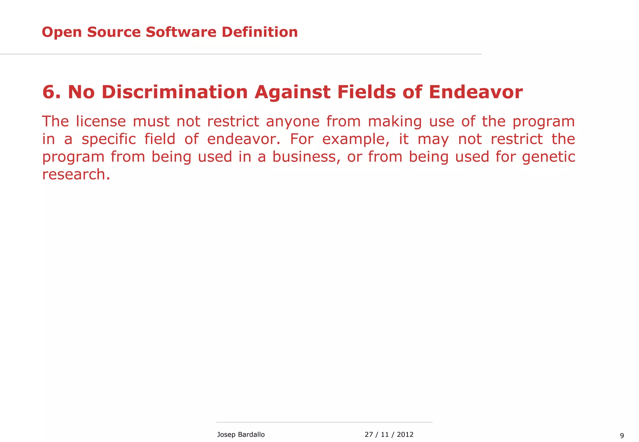 927 / 11 / 2012Josep Bardallo
6. No Discrimination Against Fields of Endeavor
The license must not restrict anyone from making use of the program
in a specific field of endeavor. For example, it may not restrict the
program from being used in a business, or from being used for genetic
research.
Open Source Software Definition
 