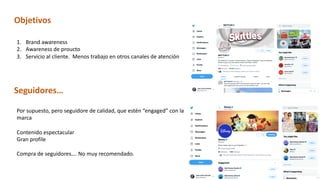 Objetivos
1. Brand awareness
2. Awareness de proucto
3. Servicio al cliente. Menos trabajo en otros canales de atención
Seguidores…
Por supuesto, pero seguidore de calidad, que estén “engaged” con la
marca
Contenido espectacular
Gran profile
Compra de seguidores…. No muy recomendado.
 