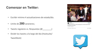 Comenzar en Twitter:
• Escribir mínimo 4 actualizaciones de estado/día.
• Límite de 280 caracteres;
• Tweets regulares vs. Respuestas (@________)
• Dividir los tweets a lo largo del día (Hootsuite/
TweetDeck)
 