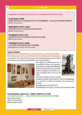 Lundi 25 juin à 19h30



    MERCREDI 27 JUIN À 15H30



    VENDREDI 29 JUIN À 19 H



    VENDREDI 29 JUIN À 19H30




Jusqu’au 30 juin
2                                              Vie de la cité

    DERNIERS CONCERTS DE L’ANNÉE AU CONSERVATOIRE MUNICIPAL :


    AUDITION DE LA CLASSE DE FLÛTE TRAVERSIÈRE « TOUR DU MONDE-PHILÉAS »
    I Salle Claude-Debussy



    AUDITION DE LA CLASSE DE SAXOPHONE
    I Salle Léonard-Bernstein



    AUDITION DE LA CLASSE DE VIOLE DE GAMBE




Samedi 30 juin et dimanche 1er juillet à 20 h 30 et à 17 h 00
    I Salle Claude-Debussy



    CONCERT DE MUSIQUE DE CHAMBRE
    I Médiathèque de l'Europe, salle Victor-Hugo



EXPOSITION D’ARTISTES DE L’ASSOCIATION CATI ET DES ÉLÈVES
DE L’ÉCOLE JEAN-DE-LA-FONTAINE SUR LE THÈME DE LA MUSIQUE.
L’association CATI a pour but de promouvoir des artistes professionnels de la région
et de favoriser la rencontre du grand public avec ces grands artistes.
                                              Elle organise en collaboration avec la
                                              municipalité de Bussy une exposition-
                                              vente de tous ces artistes à la Médiathèque
                                              durant les horaires d’ouverture suivants:
                                              mardi et vendredi de 14h à 18h et mer-
                                              credi et samedi de 10h à 12h et de 14h
                                              à 18h.
                                              Une soirée de clôture ouverte au public
                                              aura lieu le vendredi 29 juin à partir de 19h30 à la Médiathèque
                                              avec cocktail et orchestre de chambre du Conservatoire
                                              de Bussy.
                                              Renseignements au 0164662424
                                              I Médiathèque de l’Europe, 16 avenue du Général de Gaulle




« IL ÉTAIT UNE FOIS… » PAR L’ASSOCIATION THÉÂTRE EN HERBE
Spectacle tout public
Tarif: 10 € par famille
I Salle Maurice-Koehl



                                         Bussy Scope        N° 90 - Juin 2007
 