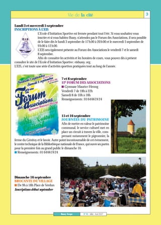 Lundi 3 et mercredi 5 septembre




                                        7 et 8 septembre




                                        15 et 16 septembre
                                             Vie de la cité                                                     3


INSCRIPTIONS À L’EIS
                    L’Ecole d’Initiation Sportive est fermée pendant tout l’été. Si vous souhaitez vous
                    inscrire et si vous habitez Bussy, n’attendez pas le Forum des Associations, il sera possible
                    de le faire dès le lundi 3 septembre de 17h00 à 20h00 et le mercredi 5 septembre de
                    9h00 à 12h00.
                    L’EIS sera également présente au Forum des Associations le vendredi 7 et le samedi
                    8 septembre.
                    Afin de connaître les activités et les horaires de cours, vous pouvez dès à présent
consulter le site de l’Ecole d’Initiation Sportive: eisbussy. org.
L’EIS, c’est toute une série d’activités sportives pratiquées tout au long de l’année.




Dimanche 16 septembre
                                        12E FORUM DES ASSOCIATIONS
                                        I Gymnase Maurice-Herzog
                                        Vendredi 7 de 18h à 22h
                                        Samedi 8 de 10h à 18h
                                        Renseignements: 0164662424




                                        JOURNÉES DU PATRIMOINE
                                        Afin de mettre en valeur le patrimoine
                                        communal, le service culturel met en
                                        place un circuit à travers la ville, com-
                                        prenant notamment le pigeonnier, la
ferme du Génitoy et le lavoir. Autre point incontournable de cet évènement,
le centre technique de la Bibliothèque nationale de France, qui ouvre ses portes
pour la première fois au grand public le dimanche 16.
I Renseignements: 0164662424




BROCANTE DU VILLAGE
I De 9h à 18h Place de Verdun
Inscriptions début septembre




                                       Bussy Scope         N° 91 - Juillet - Août 2007
 