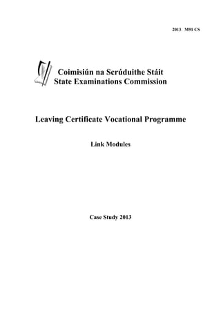 2013. M91 CS




      Coimisiún na Scrúduithe Stáit
     State Examinations Commission



Leaving Certificate Vocational Programme

              Link Modules




              Case Study 2013
 