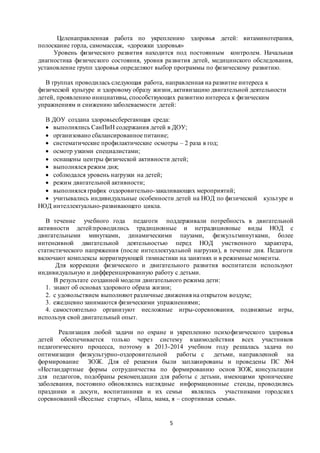 Целенаправленная работа по укреплению здоровья детей: витаминотерапия, 
полоскание горла, самомассаж, «дорожки здоровья» 
Уровень физического развития находится под постоянным контролем. Начальная 
диагностика физического состояния, уровня развития детей, медицинского обследования, 
установление групп здоровья определяют выбор программы по физическому развитию. 
В группах проводилась следующая работа, направленная на развитие интереса к 
физической культуре и здоровому образу жизни, активизацию двигательной деятельности 
детей, проявлению инициативы, способствующих развитию интереса к физическим 
упражнениям и снижению заболеваемости детей: 
В ДОУ создана здоровьесберегающая среда: 
 выполнялись СанПиН содержания детей в ДОУ; 
 организовано сбалансированное питание; 
 систематические профилактические осмотры – 2 раза в год; 
 осмотр узкими специалистами; 
 оснащены центры физической активности детей; 
 выполнялся режим дня; 
 соблюдался уровень нагрузки на детей; 
 режим двигательной активности; 
 выполнялся график оздоровительно-закаливающих мероприятий; 
 учитывались индивидуальные особенности детей на НОД по физической культуре и 
5 
НОД интеллектуально-развивающего цикла. 
В течение учебного года педагоги поддерживали потребность в двигательной 
активности детей:проводились традиционные и нетрадиционные виды НОД с 
двигательными минутками, динамическими паузами, физкультминутками, более 
интенсивной двигательной деятельностью перед НОД умственного характера, 
статистического напряжения (после интеллектуальной нагрузки), в течение дня. Педагоги 
включают комплексы корригирующей гимнастики на занятиях и в режимные моменты. 
Для коррекции физического и двигательного развития воспитатели используют 
индивидуальную и дифференцированную работу с детьми. 
В результате созданной модели двигательного режима дети: 
1. знают об основах здорового образа жизни; 
2. с удовольствием выполняют различные движения на открытом воздухе; 
3. ежедневно занимаются физическими упражнениями; 
4. самостоятельно организуют несложные игры-соревнования, подвижные игры, 
используя свой двигательный опыт. 
Реализация любой задачи по охране и укреплению психофизического здоровья 
детей обеспечивается только через систему взаимодействия всех участников 
педагогического процесса, поэтому в 2013-2014 учебном году решалась задача по 
оптимизации физкультурно-оздоровительной работы с детьми, направленной на 
формирование ЗОЖ. Для её решения были запланированы и проведены ПС №4 
«Нестандартные формы сотрудничества по формированию основ ЗОЖ, консультации 
для педагогов, подобраны рекомендации для работы с детьми, имеющими хронические 
заболевания, постоянно обновлялись наглядные информационные стенды, проводились 
праздники и досуги, воспитанники и их семьи являлись участниками городски х 
соревнований «Веселые старты», «Папа, мама, я – спортивная семья». 
 