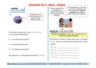 Matemática - 9.º Ano / 2.º BIMESTRE - 201410
AGORA,
É COM VOCÊ!!!
O quadrado de um
número, somado a 9, é
igual a 25. Que
número é esse?
1)
2) Considere a equação do 2.º grau: x² + 3x  10 = 0.
a) 2 é solução dessa equação?
b) 2 é solução dessa equação?
c) 5 é solução dessa equação?
d) 5 é solução dessa equação?
3) Verifique se 3 e 3 são soluções da equação z²  3z = 0.
Fiquei intrigada! Como
pode haver dois
valores diferentes que
servem para a mesma
equação?
Uma equação de 2.º grau tem,
no máximo, 2 resultados, que
são chamadas de raízes da
equação. Esses valores
podem ser iguais ou diferentes.
!!!FIQUE LIGADO
Raiz de uma equação é o valor que a incógnita assume,
tornando a igualdade verdadeira.
4) Substitua os valores de x pelos dados abaixo, na equação
x²  3x  10 = 0, e determine quais deles são raízes dessa
equação.
x = 5  _____________________________
x = 2  _____________________________
x = 0  _____________________________
x = 2  _____________________________
x = 5  _____________________________
EQUAÇÃO DE 2.º GRAU - RAÍZES
 