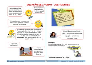 Matemática - 9.º Ano / 2.º BIMESTRE - 201411
EQUAÇÃO DE 2.º GRAU - COEFICIENTES
Algumas equações
aparecem escritas em
ordem decrescente do
expoente da incógnita,
como x² - 5x + 6 = 0.
Essas equações
se apresentam
na forma normal
ou reduzida.
Há equações com menos termos
em que não aparecem todas as
potências da incógnita.
É que essas equações são incompletas.
Por exemplo, 6x³  3x² – 4x + 2 = 0 é uma
equação do 3º grau completa pois todos
os coeficientes são diferentes de zero. Já
x4 – 10 =0 é uma equação do 4º grau
incompleta, pois os coeficientes de x³, x²
e x são nulos.
O que são
coeficientes?
São as
constantes que
acompanham a
incógnita (letra).
Observe!
clipart
Entendi! Quando o coeficiente é
zero, a incógnita não aparece e a
equação é considerada
incompleta. Legal!
Glossário:
termo independente – é o valor que aparece sem a
incógnita (letra), na equação.
Introdução à equação de 2.º grau
 