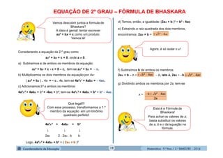 Matemática - 9.º Ano / 2.º BIMESTRE - 201419
EQUAÇÃO DE 2º GRAU – FÓRMULA DE BHASKARA
Vamos descobrir juntos a fórmula de
Bhaskara?
A ideia é genial: tentar escrever
ax² + bx + c como um produto.
Vamos lá!
Considerando a equação de 2.º grau como
ax² + bx + c = 0, onde a  0.
a) Subtraímos c de ambos os membros da equação:
ax² + bx + c - c = 0 – c, tem-se ax² + bx =  c.
b) Multiplicamos os dois membros da equação por 4a:
( ax² + bx ) . 4a = – c . 4a, tem-se 4a²x² + 4abx =  4ac.
c) Adicionamos b² a ambos os membros:
4a²x² + 4abx + b² = -4ac + b², tem-se 4a²x² + 4abx + b² = b²  4ac.
Que legal!!!
Com esse processo, transformamos o 1.º
membro da equação em um trinômio
quadrado perfeito!
4a²x² + 4abx + b²
↓ ↓ ↓
2ax 2 . 2ax . b b
Logo, 4a²x² + 4abx + b² = ( 2ax + b )²
d) Temos, então, a igualdade: (2ax + b )² = b² - 4ac
e) Extraindo a raiz quadrada dos dois membros,
encontramos 2ax + b = acb 4² 
Agora, é só isolar o x!
f) Subtraímos b de ambos os membros:
2ax + b – b =  b, isto é, 2ax = bac4²b  ac4²b 
g) Dividindo ambos os membros por 2a, tem-se
x =
a2
ac4²bb 
Esta é a Fórmula de
Bhaskara!
Para achar os valores de x,
basta substituir os valores
de a, b e c da equação na
fórmula.
 