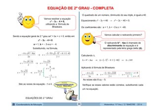 Matemática - 9.º Ano / 2.º BIMESTRE - 201420
EQUAÇÃO DE 2º GRAU - COMPLETA
Vamos resolver a equação
x²  3x  4 = 0,
utilizando a fórmula de
Bhaskara.
Sendo a equação geral de 2.º grau ax² + bx + c = 0, então em
x²  3x  4 = 0
a = 1, b =  3 e c =  4.
Substituindo, na fórmula,
     
12
41433
2
4²
2




 x
a
acbb
x
2
253
2
1693 


 xx
1
2
2
4
2
8
2
53
2
253








x
x
xx
São as raízes da equação 1 e 4.
EQUAÇÕES DE 2.º GRAU
O quadrado de um número, diminuído do seu triplo, é igual a 40.
Equacionando x²  3x = 40 → x² − 3x − 40 = 0.
Os coeficientes são : a = 1, b = −3 e c = −40.
Calculando ∆,
Aplicando à fórmula de Bhaskara:
As raízes são 8 ou  5.
    169401434²
2
 acb
 
5
8
2
133
12
1693
2 







x
x
xx
a
b
x
Vamos calcular o radicando primeiro?
Verifique se esses valores estão corretos, substituindo cada
um na equação.
O radicando b²  4ac é chamado de
discriminante da equação e é
representado pela letra grega delta (∆).
 