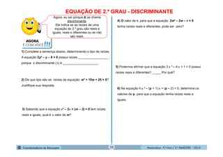 Matemática - 9.º Ano / 2.º BIMESTRE - 201423
EQUAÇÃO DE 2.º GRAU - DISCRIMINANTE
Agora, eu sei porque ∆ se chama
discriminante.
Ele indica se as raízes de uma
equação de 2.º grau são reais e
iguais, reais e diferentes ou se não
são reais.
AGORA,
É COM VOCÊ!!!
1) Complete a sentença abaixo, determinando o tipo de raízes.
A equação 2y² – y – 8 = 0 possui raízes _________________ ,
porque o discriminante () é ____________________.
2) De que tipo são as raízes da equação: w² + 10w + 25 = 0?
Justifique sua resposta.
3) Sabendo que a equação x² – 2x + (m – 3) = 0 tem raízes
reais e iguais, qual é o valor de m?
4) O valor de k, para que a equação 2w² – 2w – k = 0
tenha raízes reais e diferentes, pode ser zero?
5) Podemos afirmar que a equação 3 x ² – 4 x + 1 = 0 possui
raízes reais e diferentes? _____ Por quê?
6) Na equação 4 x ² – (p + 1) x + (p – 2) = 0, determine os
valores de p, para que a equação tenha raízes reais e
iguais.
 