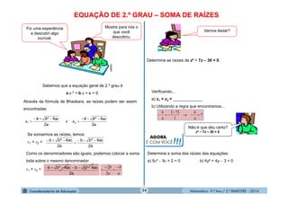 Matemática - 9.º Ano / 2.º BIMESTRE - 201424
EQUAÇÃO DE 2.º GRAU – SOMA DE RAÍZES
clipart
Fiz uma experiência
e descobri algo
incrível.
Mostre para nós o
que você
descobriu.
Sabemos que a equação geral de 2.º grau é
a x ² + b x + c = 0.
Através da fórmula de Bhaskara, as raízes podem ser assim
encontradas:
a
acbb
x
2
4²
1


a
acbb
xe
2
4²
2


Se somarmos as raízes, temos:
x1 + x2 =
a2
ac4²bb
a2
ac4²bb 


Como os denominadores são iguais, podemos colocar a soma
toda sobre o mesmo denominador.
x1 + x2 =
a2
ac4²bbac4²bb 
a
b
a
b 



2
2
Vamos testar?
Determine as raízes de z² − 7z – 30 = 0.
Verificando...
a) z1 + z2 = _____________
b) Utilizando a regra que encontramos...
  7
1
7



a
b
a
b
Não é que deu certo?
z² − 7z – 30 = 0.
AGORA,
É COM VOCÊ!!!
Determine a soma das raízes das equações:
a) 9x²  9x + 2 = 0 b) 4y² + 4y  3 = 0
 