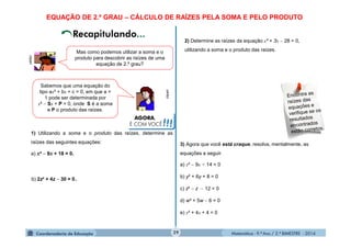 Matemática - 9.º Ano / 2.º BIMESTRE - 201429
clipart
Mas como podemos utilizar a soma e o
produto para descobrir as raízes de uma
equação de 2.º grau?
clipart
Sabemos que uma equação do
tipo ax² + bx + c = 0, em que a =
1 pode ser determinada por
x²  Sx + P = 0, onde S é a soma
e P o produto das raízes.
1) Utilizando a soma e o produto das raízes, determine as
raízes das seguintes equações:
a) x²  9x + 18 = 0.
AGORA,
É COM VOCÊ!!!
b) 2z² + 4z  30 = 0.
2) Determine as raízes da equação x² + 3x  28 = 0,
utilizando a soma e o produto das raízes.
3) Agora que você está craque, resolva, mentalmente, as
equações a seguir.
a) x²  9x + 14 = 0
b) y² + 6y + 8 = 0
c) z²  z  12 = 0
d) w² + 5w  6 = 0
e) x² + 4x + 4 = 0
EQUAÇÃO DE 2.º GRAU – CÁLCULO DE RAÍZES PELA SOMA E PELO PRODUTO
 