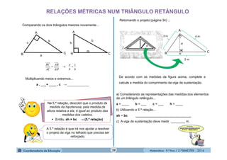 Matemática - 9.º Ano / 2.º BIMESTRE - 201439
RELAÇÕES MÉTRICAS NUM TRIÂNGULO RETÂNGULO
Comparando os dois triângulos maiores novamente...
h
c
b
a
AH
AB
AC
BC

Multiplicando meios e extremos...
a . ___= ____ . c → ____________
Na 5.ª relação, descobri que o produto da
medida da hipotenusa, pela medida da
altura relativa a ela, é igual ao produto das
medidas dos catetos.
 Então, ah = bc  (5.ª relação)
A 5.ª relação é que irá nos ajudar a resolver
o projeto da viga no telhado que precisa ser
reforçado.
Retomando o projeto (página 34) ...
De acordo com as medidas da figura acima, complete e
calcule a medida do comprimento da viga de sustentação.
H
a) Considerando as representações das medidas dos elementos
de um triângulo retângulo...
a = ____ b = ___ c = ___ h = ____
b) Utilizando a 5.ª relação...
ah = bc _______________________________
c) A viga de sustentação deve medir ________ m.
B
A
C
3 m
5 m
4 m
b
A
B
c
C
a
b
A
C
h
m
H
 