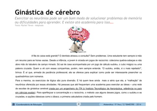 Matemática - 9.º Ano / 2.º BIMESTRE - 20144
Ginástica de cérebro
Exercitar os neurônios pode ser um bom modo de solucionar problemas de memória
ou dificuldades para aprender. E existe até academia para isso...
Texto: Rachel Tôrres - Adaptado
A fila do caixa está grande? O dentista atrasou a consulta? Sem problemas. Uma estudante tem sempre à mão
um recurso para as horas vazias. Desde a infância, a jovem é viciada em jogos de raciocínio: coleciona quebra-cabeças e não
abre mão do tabuleiro de campo minado. Só sai de casa acompanhada por um jogo de cálculo sudoku, o cubo mágico ou uma
palavra cruzada. Quem a vê com essas companhias, porém, nem sempre entende. “O sudoku, então, é o mais rejeitado!”,
brinca. É aí que, armada de paciência professoral, ela se oferece para explicar como pode ser interessante preencher os
quadradinhos com números.
Para a menina, os exercícios de lógica são pura diversão. E há quem leve ainda mais a sério que ela, a “malhação” de
neurônios oferecida por essas atividades. Há pessoas que até frequentam uma academia para exercitar as ideias – uma rede
de escolas de ginástica cerebral criada por um engenheiro do ITA (o Instituto Tecnológico de Aeronáutica, referência no país
em ciências exatas). Para aperfeiçoar a concentração e o raciocínio, o método usa alguns desses jogos, como o sudoku e as
cruzadas, e opções clássicas como o ábaco, a primeira calculadora criada pelo homem.
jujubamld.blogspot.com
 