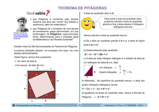 Matemática - 9.º Ano / 2.º BIMESTRE - 201440
TEOREMA DE PITÁGORAS
 que Pitágoras é conhecido pelo famoso
teorema que leva seu nome? Era filósofo e
astrônomo, além de matemático?
 que Pitágoras foi o fundador de uma escola
de pensamento grega denominada, em sua
homenagem, de Pitagórica, cujos princípios
foram determinantes para a evolução geral
da Matemática e da Filosofia Ocidental?
Imagem retirada de
http://www.suapesqui
sa.com/pesquisa/pita
goras.htm
Existem mais de 350 demonstrações do Teorema de Pitágoras.
A próxima atividade utilizará um processo com base em uma
dessas demonstrações.
Nesta figura, vemos dois quadrados:
 Um claro de lado a.
Um escuro de lado (b + c).
A área do quadrado claro é a².
Para achar a área do quadrado claro,
podemos calcular a área do quadrado
grande e tirar a área desses 4 triângulos
retângulos escuros.
Vamos calcular a área do quadrado escuro:
a) Se o lado do quadrado grande é b + c, a área da figura
toda é (b + c)².
b) Desenvolvendo esse quadrado:
(b + c)² = b² + 2bc + c²
c) A área de cada triângulo retângulo é a metade da área de
um retângulo de lados b e c. Veja!
b
c
Um triângulo 
Quatro triângulos 
2
bc
bc2
2
bc4

d) Retirando, da superfície do quadrado escuro, a área dos
quatro triângulos retângulos, temos:
b² + 2bc + c² - 2bc = b² + c²
e) Igualando as áreas do quadrado claro, temos a fórmula de
Pitágoras  a² = b² + c²
 