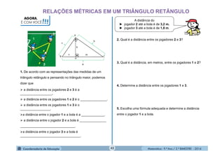 Matemática - 9.º Ano / 2.º BIMESTRE - 201442
RELAÇÕES MÉTRICAS EM UM TRIÂNGULO RETÂNGULO
AGORA,
É COM VOCÊ!!!
1. De acordo com as representações das medidas de um
triângulo retângulo e pensando no triângulo maior, podemos
dizer que
 a distância entre os jogadores 2 e 3 é a
__________________.
 a distância entre os jogadores 1 e 2 é o _______________.
 a distância entre os jogadores 1 e 3 é o
_________________.
a distância entre o jogador 1 e a bola é a _____________.
 a distância entre o jogador 2 e a bola é _______________
_______________________________.
a distância entre o jogador 3 e a bola é
__________________________________.
A distância do
► jogador 2 até a bola é de 3,2 m.
► jogador 3 até a bola é de 1,8 m.
2. Qual é a distância entre os jogadores 2 e 3?
3. Qual é a distância, em metros, entre os jogadores 1 e 2?
4. Determine a distância entre os jogadores 1 e 3.
5. Escolha uma fórmula adequada e determine a distância
entre o jogador 1 e a bola.
 