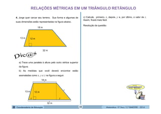 Matemática - 9.º Ano / 2.º BIMESTRE - 201444
RELAÇÕES MÉTRICAS EM UM TRIÂNGULO RETÂNGULO
4. Jorge quer cercar seu terreno. Sua forma e algumas de
suas dimensões estão representadas na figura abaixo.
12 m13 m
32 m
18 m
a) Trace uma paralela à altura pelo outro vértice superior
da figura.
b) As medidas que você deverá encontrar estão
assinaladas como x, y e z na figura a seguir.
12 m13 m
32 m
18 m
x y
z
c) Calcule, primeiro, x, depois, y e, por último, o valor de z.
Assim, ficará mais fácil.
Resolução da questão:
 