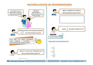 Matemática - 9.º Ano / 2.º BIMESTRE - 2014
___________
5
RACIONALIZAÇÃO DE DENOMINADORES
É incrível como a
Matemática pode ser
vista como diversão!
Observe!
Racionalizar o
denominador em
pode ser fácil! 2
3
Basta encontrar uma fração equivalente
a com denominador racional.2
3
Para obter uma fração equivalente,
basta multiplicar o numerador e o
denominador pelo mesmo número.
Qual é o número que multiplicado por
torna o denominador igual a 2?
2
Agora, multiplique numerador e
denominador por esse número.
Legal! equivale à metade de .23
2
3
Racionalize os denominadores de
3
12
)
3
6
)
5
2
)
c
b
a
AGORA,
É COM VOCÊ!!!
 