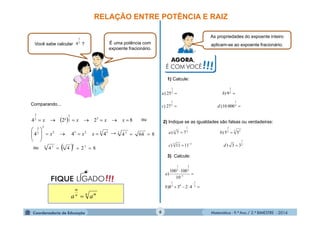 Matemática - 9.º Ano / 2.º BIMESTRE - 20146
RELAÇÃO ENTRE POTÊNCIA E RAIZ
Você sabe calcular ? É uma potência com
expoente fracionário.
As propriedades do expoente inteiro
aplicam-se ao expoente fracionário.
AGORA,
É COM VOCÊ!!!
2
3
4
Comparando...
 
2 3232
2
2
3
3
2
3
2
3
444
82²24









xxx
xxxx
  8244 33
22 3

!!!FIQUE LIGADO
n mn
m
aa 
86442 3

ou
1) Calcule:


4
1
3
1
2
3
2
1
00010)27)
9)25)
dc
ba
2) Indique se as igualdades são falsas ou verdadeiras:
2
1
33
3 22
3
3
1
3
33)1111)
55)77)



dc
ba
3) Calcule:





2
1
03
1
1
3
2
3
1
4238)
10
100100
)
b
a
ou
→
 