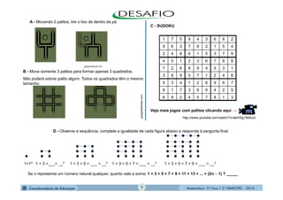 Matemática - 9.º Ano / 2.º BIMESTRE - 20147
A - Movendo 2 palitos, tire o lixo de dentro da pá.
B - Mova somente 3 palitos para formar apenas 3 quadrados.
Não poderá sobrar palito algum. Todos os quadrados têm o mesmo
tamanho.
guiagratisbrasil.com
guiagratisbrasil.com
D - Observe a sequência, complete a igualdade de cada figura abaixo e responda à pergunta final.
Veja mais jogos com palitos clicando aqui 
              
             
           
        
    
1=1² 1 + 3 =___= __² 1 + 3 + 5 = ___ = __² 1 + 3 + 5 + 7 = ___ = __² 1 + 3 + 5 + 7 + 9 = ___ = __²
Se n representa um número natural qualquer, quanto vale a soma: 1 + 3 + 5 + 7 + 9 + 11 + 13 + ... + (2n  1) ? _____
http://www.youtube.com/watch?v=abHXg156AvU
1 7 5 9 4 3 6 8 2
9 6 3 7 8 2 1 5 4
2 4 8 6 1 5 3 7 9
4 5 1 2 3 6 7 9 8
7 2 6 8 9 4 5 3 1
3 8 9 5 7 1 2 4 6
5 3 4 1 2 8 9 6 7
8 1 7 3 6 9 4 2 5
6 9 2 4 5 7 8 1 3
C - SUDOKU
 