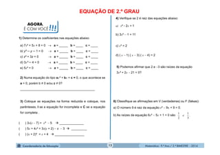 Matemática - 9.º Ano / 2.º BIMESTRE - 201412
EQUAÇÃO DE 2.º GRAU
1) Determine os coeficientes nas equações abaixo:
AGORA,
É COM VOCÊ!!!
a) 7x² + 5x + 8 = 0  a = _____ b = ____ c = ____
b) y² ─ y ─ 1 = 0  a = _____ b = ____ c = ____
c) z² + 3z = 0  a = _____ b = ____ c = ____
d) 3x² ─ 4 = 0  a = _____ b = ____ c = ____
e) 5x² = 0  a = _____ b = ____ c = ____
2) Numa equação do tipo ax² + bx + c = 0, o que acontece se
a = 0, porém b ≠ 0 e/ou c ≠ 0?
___________________________________________
3) Coloque as equações na forma reduzida e coloque, nos
parênteses, I se a equação for incompleta e C se a equação
for completa .
( ) 3x(x  7) = x²  5  ______________
( ) 5x + 4x² = 3x(x + 2)  x  3  _________
( ) (x + 2)² = x + 4  _________________
4) Verifique se 2 é raiz das equações abaixo:
a) x² - 2x = 1
b) 3x²  1 = 11
c) x³ = 2
d) ( x  1) ( x  3) ( x  4) = 2
5) Podemos afirmar que 2 e 3 são raízes da equação
3x² + 2x  21 = 0?
6) Classifique as afirmações em V (verdadeiras) ou F (falsas):
a) O número 9 é raiz da equação x²  9x + 9 = 0.
b) As raízes da equação 6x²  5x + 1 = 0 são .
3
1
2
1
e
 