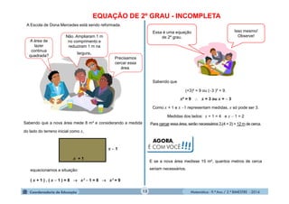Matemática - 9.º Ano / 2.º BIMESTRE - 2014
EQUAÇÃO DE 2º GRAU - INCOMPLETA
Precisamos
cercar essa
área.
A área de
lazer
continua
quadrada?
Não. Ampliaram 1 m
no comprimento e
reduziram 1 m na
largura.
Sabendo que a nova área mede 8 m² e considerando a medida
do lado do terreno inicial como x,
x + 1
x  1
13
A Escola de Dona Mercedes está sendo reformada.
( x + 1 ) . ( x  1 ) = 8  x²  1 = 8  x² = 9
Essa é uma equação
de 2º grau.
Isso mesmo!
Observe!
(+3)² = 9 ou (3 )² = 9.
x² = 9  x = 3 ou x =  3
Como x + 1 e x 1 representam medidas, x só pode ser 3.
Medidas dos lados: x + 1 = 4 e x  1 = 2
Para cercar essa área, serão necessários 2.(4 + 2) = 12 m de cerca.
equacionamos a situação:
E se a nova área medisse 15 m², quantos metros de cerca
seriam necessários.
AGORA,
É COM VOCÊ!!!
Sabendo que
 