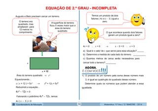 Matemática - 9.º Ano / 2.º BIMESTRE - 201414
EQUAÇÃO DE 2.º GRAU - INCOMPLETA
Augusto e Beto precisam cercar um terreno.
O terreno era
quadrado, mas
ampliaram para
12 metros no
comprimento.
A superfície do terreno
ficou 5 vezes maior que a
área do terreno
quadrado.
x
x + 12
Equacionando...
x ( x + 12 ) = 5x²  x² + 12x = 5x²
Reduzindo a equação...
4x²  12x = 0
Fatorando o polinômio 4x²  12x, temos
4x ( x  3 ) = 0
Área do terreno quadrado  x²
O que acontece quando dois fatores
geram um produto igual a zero?
Temos um produto de dois
fatores ( 4x e x  3 ) igual a
zero.
4x = 0  x = 0  x  3 = 0  x = 3
a) Qual é o valor de x que serve para essa situação?
b) Determine a medida de cada lado do terreno.
c) Quantos metros de cerca serão necessários para
cercar todo o terreno? ________
AGORA,
É COM VOCÊ!!!
1) O produto de um número pela soma desse número mais
3, é igual ao quádruplo do quadrado desse número.
Determine quais os números que podem atender a essa
igualdade.
_________________
_____
__________
 