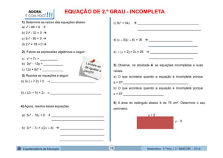 Matemática - 9.º Ano / 2.º BIMESTRE - 2014
e) x (x + 2) = 2x + 25  ___________________________
_________________________
c) 9x² = 54x  ___________________________________
____________________________________
15
AGORA,
É COM VOCÊ!!!
1) Determine as raízes das equações abaixo:
a) x² - 49 = 0 
b) 2x² - 32 = 0 
c) 5x² - 50 = 0 
d) 2x² + 18 = 0 
2) Fatore as expressões algébricas a seguir:
a) x² + 7x = __________
b) 3y²  12y = ___________
c) 12z + 9z² = ____________
3) Resolva as equações a seguir:
a) 3x ( x + 2) = 0  _________________________
b) x (2x + 5) = 2x  _____________________________
4) Agora, resolva essas equações:
a) 5x²  10x = 0  ______________________________
______________________________
b) 3x²  7x = x(2x – 4)  _________________________
_________________________
_________________________
d) (x – 5)(x – 6) = 30  _________________________
____________________________
5) Observe, na atividade 4, as equações incompletas e suas
raízes.
a) O que acontece quando a equação é incompleta porque
b = 0? _____________________________________
b) O que acontece quando a equação é incompleta porque
c = 0? _______________________
6) A área do retângulo abaixo é de 75 cm². Determine o seu
perímetro.
y + 5
y  5
EQUAÇÃO DE 2.º GRAU - INCOMPLETA
 
