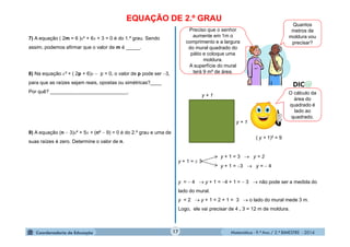 Matemática - 9.º Ano / 2.º BIMESTRE - 201417
EQUAÇÃO DE 2.º GRAU
7) A equação ( 2m − 6 )x² + 6x + 3 = 0 é do 1.º grau. Sendo
assim, podemos afirmar que o valor de m é _____.
8) Na equação x² + ( 2p + 6)x  p = 0, o valor de p pode ser 3,
para que as raízes sejam reais, opostas ou simétricas?____
Por quê? ____________________________.
9) A equação (n  3)x² + 5x + (n²  9) = 0 é do 2.º grau e uma de
suas raízes é zero. Determine o valor de n.
Preciso que o senhor
aumente em 1m o
comprimento e a largura
do mural quadrado do
pátio e coloque uma
moldura.
A superfície do mural
terá 9 m² de área.
Quantos
metros de
moldura vou
precisar?
y + 1
y + 1
( y + 1)² = 9
O cálculo da
área do
quadrado é
lado ao
quadrado.
y + 1 =  3
y + 1 = 3  y = 2
y + 1 = 3  y =  4
y =  4  y + 1 = 4 + 1 =  3  não pode ser a medida do
lado do mural.
y = 2  y + 1 = 2 + 1 = 3  o lado do mural mede 3 m.
Logo, ele vai precisar de 4 . 3 = 12 m de moldura.
 