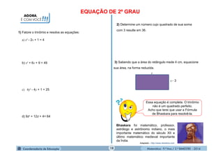 Matemática - 9.º Ano / 2.º BIMESTRE - 201418
1) Fatore o trinômio e resolva as equações:
AGORA,
É COM VOCÊ!!!
EQUAÇÃO DE 2º GRAU
a) x² - 2x + 1 = 4
b) x² + 6x + 9 = 49
c) 4y² - 4y + 1 = 25
d) 9z² + 12z + 4= 64
2) Determine um número cujo quadrado de sua soma
com 3 resulte em 36.
3) Sabendo que a área do retângulo mede 4 cm, equacione
sua área, na forma reduzida.
x
x 3
Essa equação é completa. O trinômio
não é um quadrado perfeito.
Acho que terei que usar a Fórmula
de Bhaskara para resolvê-la.
Bhaskara foi matemático, professor,
astrólogo e astrônomo indiano, o mais
importante matemático do século XII e
último matemático medieval importante
da Índia.
Adaptado - http://www.xtimeline.com
 