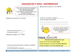 Matemática - 9.º Ano / 2.º BIMESTRE - 201422
EQUAÇÃO DE 2º GRAU - DISCRIMINANTE
Agora, serão propostas três equações de
2.º grau para que você as resolva.
Use a fórmula de Bhaskara.
Preste atenção a cada ∆ e relacione com
as raízes encontradas.
Você fará uma incrível descoberta!
I) Determine as raízes de x² – 4x + 4 = 0.
Que valor encontrou para ? ______
Como são as raízes? _________
II) Resolva a equação: x² + x – 12 = 0
O valor que você encontrou para  é positivo ou negativo?
__________________
As raízes são iguais ou diferentes? ____________
III) Quais são as raízes de x² – 2x + 10 = 0?
O valor de  é positivo ou negativo? __________
Por que as raízes não são reais?
_______________________________________________
_______________________________________________
!!!FIQUE LIGADO
Discriminante da equação de 2.º grau
Se ∆ = 0, suas raízes são reais e iguais.
Se ∆ > 0 (positivo), suas raízes são reais e diferentes.
Se ∆ < 0 (negativo), suas raízes não são reais.
Vou sempre calcular o ∆ antes
de resolver a equação. Assim, já
sei que tipo de raízes vou
encontrar.
 